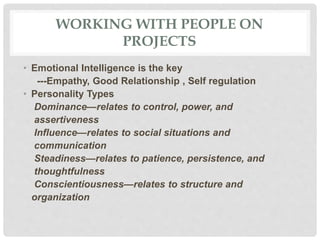 WORKING WITH PEOPLE ON
PROJECTS
• Emotional Intelligence is the key
---Empathy, Good Relationship , Self regulation
• Personality Types
Dominance—relates to control, power, and
assertiveness
Influence—relates to social situations and
communication
Steadiness—relates to patience, persistence, and
thoughtfulness
Conscientiousness—relates to structure and
organization
 