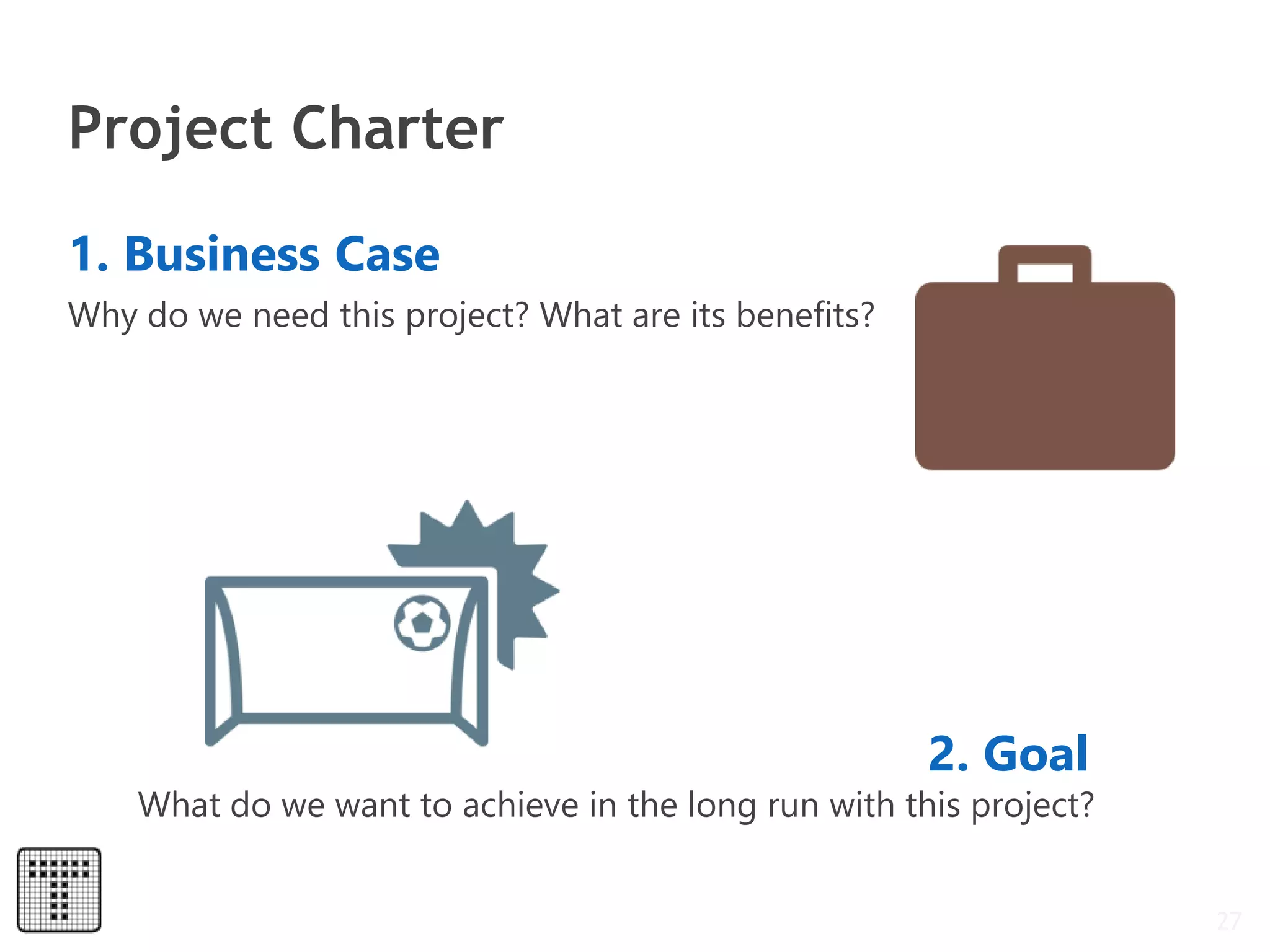 Project Charter
27
1. Business Case
Why do we need this project? What are its benefits?
2. Goal
What do we want to achieve in the long run with this project?
 