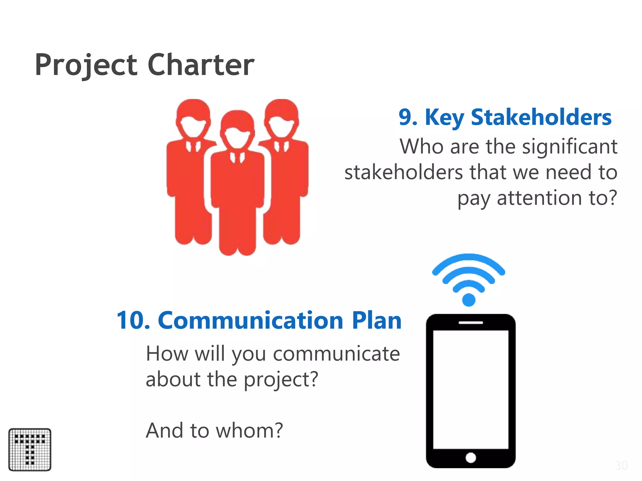 Project Charter
30
9. Key Stakeholders
Who are the significant
stakeholders that we need to
pay attention to?
10. Communication Plan
How will you communicate
about the project?
And to whom?
 