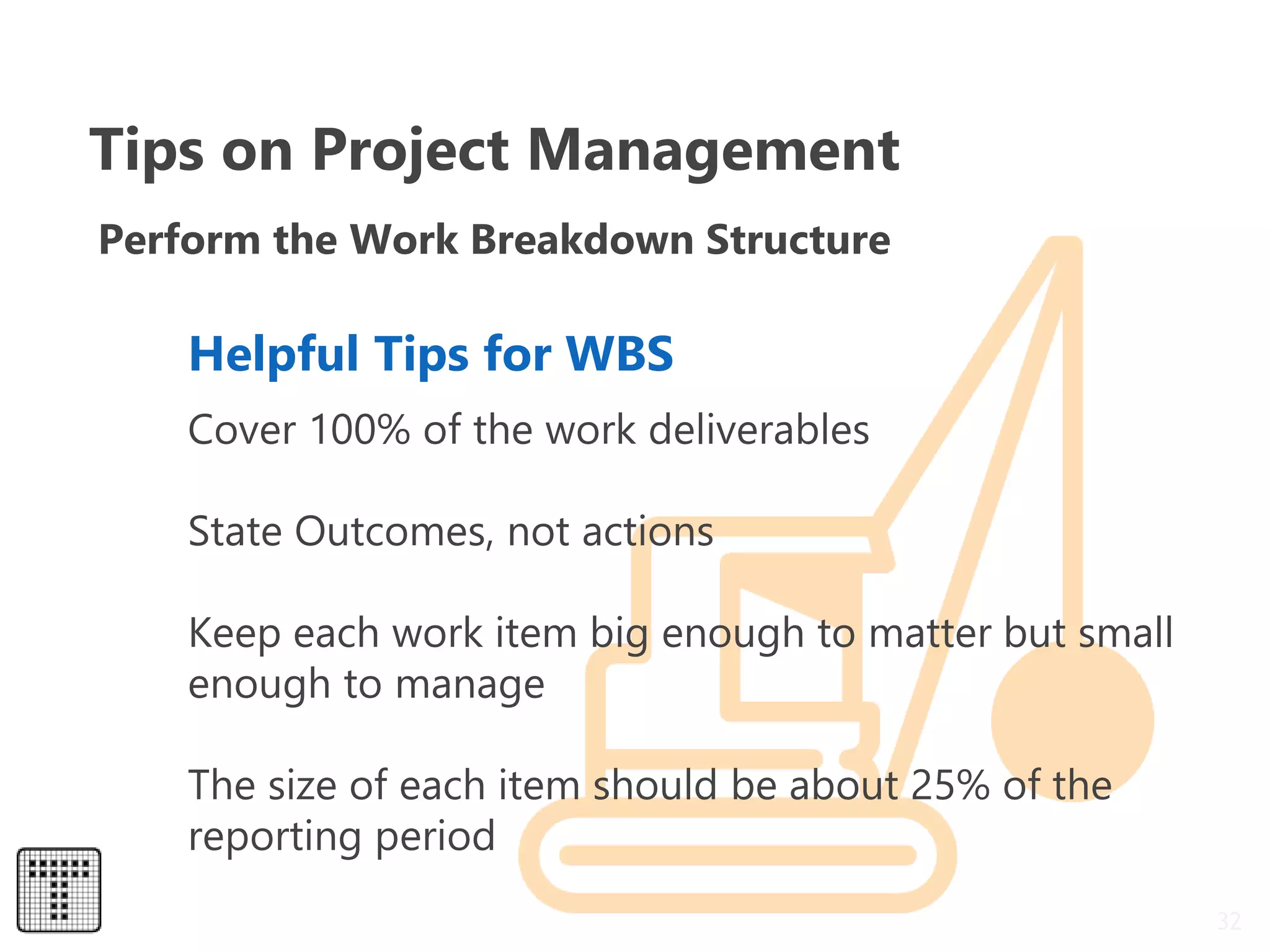32
Perform the Work Breakdown Structure
Cover 100% of the work deliverables
State Outcomes, not actions
Keep each work item big enough to matter but small
enough to manage
The size of each item should be about 25% of the
reporting period
Helpful Tips for WBS
Tips on Project Management
 