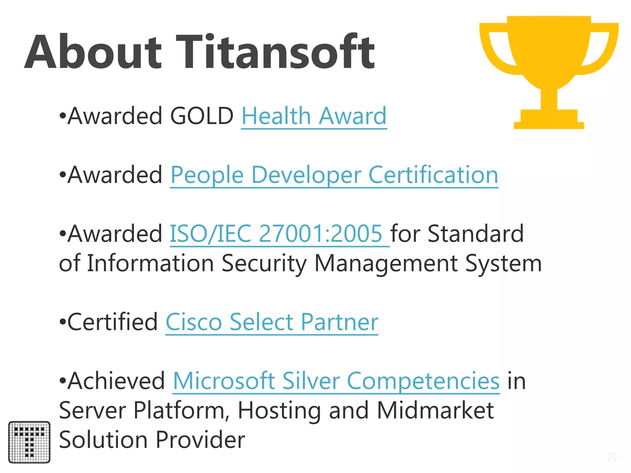 About Titansoft
39
•Awarded GOLD Health Award
•Awarded People Developer Certification
•Awarded ISO/IEC 27001:2005 for Standard
of Information Security Management System
•Certified Cisco Select Partner
•Achieved Microsoft Silver Competencies in
Server Platform, Hosting and Midmarket
Solution Provider
 
