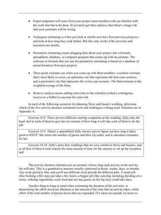 Expert judgment will come from your project team members who are familiar with
the work that has to be done. If you don't get their opinion, then there's a huge risk
that your estimates will be wrong.
Analogous estimating is when you look at similar activities from previous projects t
and look at how long they took before. But this only works if the activities and
resources are similar.
Parametric estimating means plugging data about your project into a formula,
spreadsheet, database, or computer program that comes up with an estimate. The
software or formula that you use for parametric estimating is based on a database of
actual durations from past projects.
Three-point estimates are when you come up with three numbers: a realistic estimate
that's most likely to occur, an optimistic one that represents the best-case scenario,
and a pessimistic one that represents the worst-case scenario. The final estimate is the
weighted average of the three.
Reserve analysis means adding extra time to the schedule (called a contingency
reserve or a buffer) to account for extra risk.
In each of the following scenarios for planning Steve and Susan's wedding, determine
which of the five activity duration estimation tools and techniques is being used. Solutions are in
Appendix A.
Exercise 16.8 There are two different catering companies at the wedding. Sally asks the
head chef at each of them to give her an estimate of how long it will take each of them to do the
job.
Exercise 16.9 There's a spreadsheet Sally always uses to figure out how long it takes
guest to RSVP. She enters the number of guests and their zip codes, and it calculates estimates
for her.
Exercise 16.10 Sally's done four weddings that are very similar to Steve and Susan's, and
in all four of them it took exactly the same amount of time for the caterers to set up the reception
hall.
The activity duration estimates are an estimate of how long each activity in the activity
list will take. This is a quantitative measure usually expressed in hours, weeks, days, or months.
Any work period is fine, and you'll use different work periods for different jobs. A small job
(like booking a DJ) may just take a few hours; a bigger job (like catering-including deciding on a
menu, ordering ingredients, cook food and serving guests on the big day) could take days.
Another thing to keep in mind when estimating the duration of the activities, is
determining the effort involved. Duration is the amount of the time that an activity takes, while
effort if the total number of person-hours that are expended. If it takes two people six hours to
 