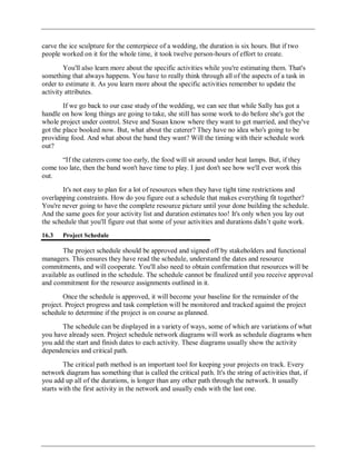 carve the ice sculpture for the centerpiece of a wedding, the duration is six hours. But if two
people worked on it for the whole time, it took twelve person-hours of effort to create.
You'll also learn more about the specific activities while you're estimating them. That's
something that always happens. You have to really think through all of the aspects of a task in
order to estimate it. As you learn more about the specific activities remember to update the
activity attributes.
If we go back to our case study of the wedding, we can see that while Sally has got a
handle on how long things are going to take, she still has some work to do before she's got the
whole project under control. Steve and Susan know where they want to get married, and they've
got the place booked now. But, what about the caterer? They have no idea who's going to be
providing food. And what about the band they want? Will the timing with their schedule work
out?
―If the caterers come too early, the food will sit around under heat lamps. But, if they
come too late, then the band won't have time to play. I just don't see how we'll ever work this
out.
It's not easy to plan for a lot of resources when they have tight time restrictions and
overlapping constraints. How do you figure out a schedule that makes everything fit together?
You're never going to have the complete resource picture until your done building the schedule.
And the same goes for your activity list and duration estimates too! It's only when you lay out
the schedule that you'll figure out that some of your activities and durations didn‘t quite work.
16.3 Project Schedule
The project schedule should be approved and signed off by stakeholders and functional
managers. This ensures they have read the schedule, understand the dates and resource
commitments, and will cooperate. You'll also need to obtain confirmation that resources will be
available as outlined in the schedule. The schedule cannot be finalized until you receive approval
and commitment for the resource assignments outlined in it.
Once the schedule is approved, it will become your baseline for the remainder of the
project. Project progress and task completion will be monitored and tracked against the project
schedule to determine if the project is on course as planned.
The schedule can be displayed in a variety of ways, some of which are variations of what
you have already seen. Project schedule network diagrams will work as schedule diagrams when
you add the start and finish dates to each activity. These diagrams usually show the activity
dependencies and critical path.
The critical path method is an important tool for keeping your projects on track. Every
network diagram has something that is called the critical path. It's the string of activities that, if
you add up all of the durations, is longer than any other path through the network. It usually
starts with the first activity in the network and usually ends with the last one.
 