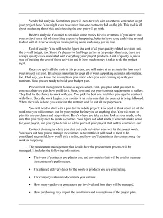 Vendor bid analysis: Sometimes you will need to work with an external contractor to get
your project done. You might even have more than one contractor bid on the job. This tool is all
about evaluating those bids and choosing the one you will go with.
Reserve analysis: You need to set aside some money for cost overruns. If you know that
your project has a risk of something expensive happening, better to have some cash lying around
to deal with it. Reserve analysis means putting some cash away just in case.
Cost of quality: You will need to figure the cost of all your quality related activities into
the overall budget, too. Since it's cheaper to find bugs earlier in the project than later, there are
always quality costs associated with everything your project produces. Cost of quality is just a
way of tracking the cost of those activities and is how much money it takes to do the project
right.
Once you apply all the tools in this process, you will arrive at an estimate for how much
your project will cost. It's always important to keep all of your supporting estimate information,
too. That way, you know the assumptions you made when you were coming up with your
numbers. Now you are ready to build your budget plan.
Procurement management follows a logical order. First, you plan what you need to
contract; then you plan how you'll do it. Next, you send out your contract requirements to sellers.
They bid for the chance to work with you. You pick the best one, and then you sign the contract
with them. Once the work begins, you monitor it to make sure that the contract is being followed.
When the work is done, you close out the contract and fill out all the paperwork.
You will need to start with a plan for the whole project. You need to think about all of the
work that you will contract out for your project before you do anything else. You will want to
plan for any purchases and acquisitions. Here's where you take a close look at your needs, to be
sure that you really need to create a contract. You figure out what kinds of contracts make sense
for your project, and you try to define all of the parts of your project that will be contracted out.
Contract planning is where you plan out each individual contract for the project work.
You work out how you to manage the contract, what metrics it will need to meet to be
considered successful, how you'll pick a seller, and how you'll administer the contract once the
work is happening.
The procurement management plan details how the procurement process will be
managed. It includes the following information:
The types of contracts you plan to use, and any metrics that will be used to measure
the contractor's performance.
The planned delivery dates for the work or products you are contracting.
The company's standard documents you will use.
How many vendors or contractors are involved and how they will be managed.
How purchasing may impact the constraints and assumptions of the project plan.
 