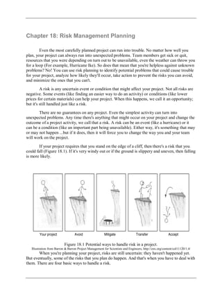 Chapter 18: Risk Management Planning
Even the most carefully planned project can run into trouble. No matter how well you
plan, your project can always run into unexpected problems. Team members get sick or quit,
resources that you were depending on turn out to be unavailable, even the weather can throw you
for a loop (For example, Hurricane Ike). So does that mean that you're helpless against unknown
problems? No! You can use risk planning to identify potential problems that could cause trouble
for your project, analyze how likely they'll occur, take action to prevent the risks you can avoid,
and minimize the ones that you can't.
A risk is any uncertain event or condition that might affect your project. Not all risks are
negative. Some events (like finding an easier way to do an activity) or conditions (like lower
prices for certain materials) can help your project. When this happens, we call it an opportunity;
but it's still handled just like a risk.
There are no guarantees on any project. Even the simplest activity can turn into
unexpected problems. Any time there's anything that might occur on your project and change the
outcome of a project activity, we call that a risk. A risk can be an event (like a hurricane) or it
can be a condition (like an important part being unavailable). Either way, it's something that may
or may not happen ...but if it does, then it will force you to change the way you and your team
will work on the project.
If your project requires that you stand on the edge of a cliff, then there's a risk that you
could fall (Figure 18.1). If it's very windy out or if the ground is slippery and uneven, then falling
is more likely.
Figure 18.1 Potential ways to handle risk in a project.
Illustration from Barron & Barron Project Management for Scientists and Engineers, http://cnx.org/content/col11120/1.4/
When you're planning your project, risks are still uncertain: they haven't happened yet.
But eventually, some of the risks that you plan do happen. And that's when you have to deal with
them. There are four basic ways to handle a risk.
 