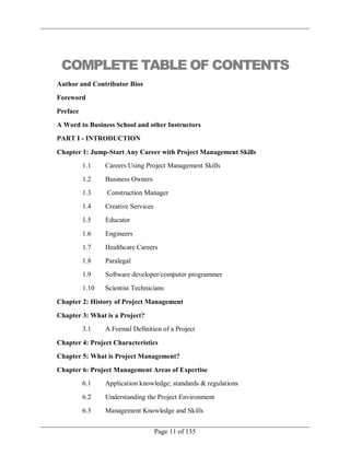 Page 11 of 135
COMPLETE TABLE OF CONTENTS
Author and Contributor Bios
Foreword
Preface
A Word to Business School and other Instructors
PART I - INTRODUCTION
Chapter 1: Jump-Start Any Career with Project Management Skills
1.1 Careers Using Project Management Skills
1.2 Business Owners
1.3 Construction Manager
1.4 Creative Services
1.5 Educator
1.6 Engineers
1.7 Healthcare Careers
1.8 Paralegal
1.9 Software developer/computer programmer
1.10 Scientist Technicians
Chapter 2: History of Project Management
Chapter 3: What is a Project?
3.1 A Formal Definition of a Project
Chapter 4: Project Characteristics
Chapter 5: What is Project Management?
Chapter 6: Project Management Areas of Expertise
6.1 Application knowledge; standards & regulations
6.2 Understanding the Project Environment
6.3 Management Knowledge and Skills
 