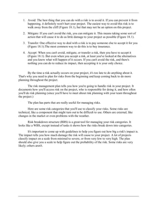 1. Avoid: The best thing that you can do with a risk is to avoid it. If you can prevent it from
happening, it definitely won't hurt your project. The easiest way to avoid this risk is to
walk away from the cliff (Figure 18.1), but that may not be an option on this project.
2. Mitigate: If you can't avoid the risk, you can mitigate it. This means taking some sort of
action that will cause it to do as little damage to your project as possible (Figure 18.1).
3. Transfer: One effective way to deal with a risk is to pay someone else to accept it for you
(Figure 18.1).The most common way to do this is to buy insurance.
4. Accept: When you can't avoid, mitigate, or transfer a risk, then you have to accept it
(Figure 18.1). But even when you accept a risk, at least you've looked at the alternatives
and you know what will happen of it occurs. If you can't avoid the risk, and there's
nothing you can do to reduce its impact, then accepting it is your only choice.
By the time a risk actually occurs on your project, it's too late to do anything about it.
That's why you need to plan for risks from the beginning and keep coming back to do more
planning throughout the project.
The risk management plan tells you how you're going to handle risk in your project. It
documents how you'll access risk on the project, who is responsible for doing it, and how often
you'll do risk planning (since you'll have to meet about risk planning with your team throughout
the project.)
The plan has parts that are really useful for managing risks.
Here are some risk categories that you'll use to classify your risks. Some risks are
technical, like a component that might turn out to be difficult to use. Others are external, like
changes in the market or even problems with the weather.
Risk breakdown structure (RBS) is a great tool for managing your risk categories. It
looks like a WBS, except instead of tasks it shows how the risks break down into categories.
It's important to come up with guidelines to help you figure out how big a risk's impact is.
The impact tells you how much damage the risk will cause to your project. A lot of projects
classify impact on a scale from minimal to severe, or from very low to very high. The plan
should also give you a scale to help figure out the probability of the risk. Some risks are very
likely; others aren't.
 