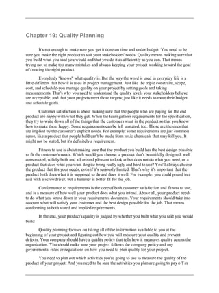 Chapter 19: Quality Planning
It's not enough to make sure you get it done on time and under budget. You need to be
sure you make the right product to suit your stakeholders' needs. Quality means making sure that
you build what you said you would and that you do it as efficiently as you can. That means
trying not to make too many mistakes and always keeping your project working toward the goal
of creating the right product.
Everybody "knows" what quality is. But the way the word is used in everyday life is a
little different that how it is used in project management. Just like the triple constraint, scope,
cost, and schedule-you manage quality on your project by setting goals and taking
measurements. That's why you need to understand the quality levels your stakeholders believe
are acceptable, and that your projects meet those targets; just like it needs to meet their budget
and schedule goals.
Customer satisfaction is about making sure that the people who are paying for the end
product are happy with what they get. When the team gathers requirements for the specification,
they try to write down all of the things that the customers want in the product so that you know
how to make them happy. Some requirements can be left unstated, too. Those are the ones that
are implied by the customer's explicit needs. For example: some requirements are just common
sense, like a product that people hold can't be made from toxic chemicals that may kill you. It
might not be stated, but it's definitely a requirement.
Fitness to use is about making sure that the product you build has the best design possible
to fit the customer's needs. Which would you choose: a product that's beautifully designed, well
constructed, solidly built and all around pleasant to look at but does not do what you need, or a
product that does what you want despite being really ugly and hard to use? You'll always choose
the product that fits your needs, even if it's seriously limited. That's why it's important that the
product both does what it is supposed to do and does it well. For example: you could pound in a
nail with a screwdriver, but a hammer is better fit for the job.
Conformance to requirements is the core of both customer satisfaction and fitness to use,
and is a measure of how well your product does what you intend. Above all, your product needs
to do what you wrote down in your requirements document. Your requirements should take into
account what will satisfy your customer and the best design possible for the job. That means
conforming to both stated and implied requirements.
In the end, your product's quality is judged by whether you built what you said you would
build
Quality planning focuses on taking all of the information available to you at the
beginning of your project and figuring out how you will measure your quality and prevent
defects. Your company should have a quality policy that tells how it measures quality across the
organization. You should make sure your project follows the company policy and any
governmental rules or regulations on how you need to plan quality for your project.
You need to plan out which activities you're going to use to measure the quality of the
product of your project. And you need to be sure the activities you plan are going to pay off in
 