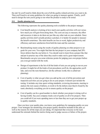 the end. So you'll need to think about the cost of all the quality-related activities you want to do.
Then you'll need to set some guidelines for what you going to measure against. Finally, you'll
need to design the tests you're going to run when the product is ready to be tested.
19.1 Quality planning tools
The following represents the quality planning tools available to the project manager.
Cost benefit analysis is looking at how much your quality activities will cost versus
how much you will gain from doing them. The costs are easy to measure; the effort
and resources it takes to do them are just like any other task on your schedule. Since
quality activities don't actually produce a product, it is harder for people to measure
the benefit sometimes. The main benefits are less re-work, higher productivity and
efficiency and more satisfaction from both the team and the customer.
Benchmarking means using the results of quality planning on other projects to set
goals for your own. You might find that the last project in your company had 20%
fewer defects than the one before it. You should want to learn from a project like that
and put in practice any of the ideas they used to make such a great improvement.
Benchmarks can give you some reference points for judging your own project before
you even get started with the work.
Design of experiments is the list of all the kinds of tests you are going to run on your
product. It might list all the kinds of test procedures you'll do, the approaches you'll
take, and even the tests themselves. (In the software world, this is called test
planning).
Cost of quality is what you get when you add up the cost of all the prevention and
inspection activities you are going to do on your project. It doesn't just include the
testing. It includes any time spent writing standards, reviewing documents, meeting to
analyze the root causes of defects, re-work to fix the defects once they're found by the
team; absolutely everything you do to ensure quality on the project.
Cost of quality can be a good number to check whether your project is doing well or
having trouble. Say your company tracks cost of quality on all of its projects. Then
you could tell if you were spending more or less than they are to get your project up
to quality standards.
Once you have your quality plan, you know your guidelines for managing quality on your
project. Your strategies for monitoring your project quality should be included in the plan, as
well as the reasons for all the steps you are taking. It's important that everyone on the team
understand the rationale behind the metrics being used to judge success or failure of the project.
 