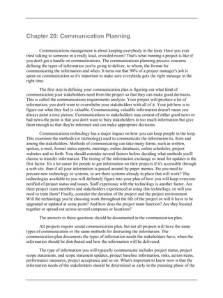 Chapter 20: Communication Planning
Communications management is about keeping everybody in the loop. Have you ever
tried talking to someone in a really loud, crowded room? That's what running a project is like if
you don't get a handle on communications. The communications planning process concerns
defining the types of information you're going to deliver, to whom, the format for
communicating the information and when. It turns out that 90% of a project manager's job is
spent on communication so it's important to make sure everybody gets the right message at the
right time.
The first step in defining your communication plan is figuring out what kind of
communication your stakeholders need from the project so that they can make good decisions.
This is called the communications requirements analysis. Your project will produce a lot of
information; you don't want to overwhelm your stakeholders with all of it. Your job here is to
figure out what they feel is valuable. Communicating valuable information doesn't mean you
always paint a rosy picture. Communications to stakeholders may consist of either good news or
bad news-the point is that you don't want to bury stakeholders in too much information but give
them enough so that they're informed and can make appropriate decisions.
Communications technology has a major impact on how you can keep people in the loop.
This examines the methods (or technology) used to communicate the information to, from and
among the stakeholders. Methods of communicating can take many forms, such as written,
spoken, e-mail, formal status reports, meetings, online databases, online schedules, project
websites and so forth. You should consider several factors before deciding what methods you'll
choose to transfer information. The timing of the information exchange or need for updates is the
first factor. It's a lot easier for people to get information on their projects if it's accessible through
a web site, than if all your information is passed around by paper memos. Do you need to
procure new technology or systems, or are there systems already in place that will work? The
technologies available to you will definitely figure into your plan of how you will keep everyone
notified of project status and issues. Staff experience with the technology is another factor. Are
there project team members and stakeholders experienced at using this technology, or will you
need to train them? Finally, consider the duration of the project and the project environment.
Will the technology you're choosing work throughout the life of the project or will it have to be
upgraded or updated at some point? And how does the project team function? Are they located
together or spread out across several campuses or locations?
The answers to these questions should be documented in the communication plan.
All projects require sound communication plan, but not all projects will have the same
types of communication or the same methods for distrusting the information. The
communication plan documents the types of information needs the stakeholders have, when the
information should be distributed and how the information will be delivered.
The type of information you will typically communicate includes project status, project
scope statements, and scope statement updates, project baseline information, risks, action items,
performance measures, project acceptance and so on. What's important to know now is that the
information needs of the stakeholders should be determined as early in the planning phase of the
 