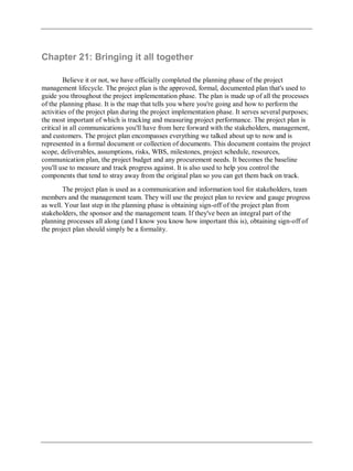 Chapter 21: Bringing it all together
Believe it or not, we have officially completed the planning phase of the project
management lifecycle. The project plan is the approved, formal, documented plan that's used to
guide you throughout the project implementation phase. The plan is made up of all the processes
of the planning phase. It is the map that tells you where you're going and how to perform the
activities of the project plan during the project implementation phase. It serves several purposes;
the most important of which is tracking and measuring project performance. The project plan is
critical in all communications you'll have from here forward with the stakeholders, management,
and customers. The project plan encompasses everything we talked about up to now and is
represented in a formal document or collection of documents. This document contains the project
scope, deliverables, assumptions, risks, WBS, milestones, project schedule, resources,
communication plan, the project budget and any procurement needs. It becomes the baseline
you'll use to measure and track progress against. It is also used to help you control the
components that tend to stray away from the original plan so you can get them back on track.
The project plan is used as a communication and information tool for stakeholders, team
members and the management team. They will use the project plan to review and gauge progress
as well. Your last step in the planning phase is obtaining sign-off of the project plan from
stakeholders, the sponsor and the management team. If they've been an integral part of the
planning processes all along (and I know you know how important this is), obtaining sign-off of
the project plan should simply be a formality.
 