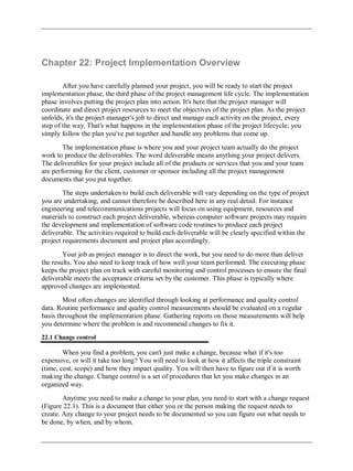Chapter 22: Project Implementation Overview
After you have carefully planned your project, you will be ready to start the project
implementation phase, the third phase of the project management life cycle. The implementation
phase involves putting the project plan into action. It's here that the project manager will
coordinate and direct project resources to meet the objectives of the project plan. As the project
unfolds, it's the project manager's job to direct and manage each activity on the project, every
step of the way. That's what happens in the implementation phase of the project lifecycle; you
simply follow the plan you've put together and handle any problems that come up.
The implementation phase is where you and your project team actually do the project
work to produce the deliverables. The word deliverable means anything your project delivers.
The deliverables for your project include all of the products or services that you and your team
are performing for the client, customer or sponsor including all the project management
documents that you put together.
The steps undertaken to build each deliverable will vary depending on the type of project
you are undertaking, and cannot therefore be described here in any real detail. For instance
engineering and telecommunications projects will focus on using equipment, resources and
materials to construct each project deliverable, whereas computer software projects may require
the development and implementation of software code routines to produce each project
deliverable. The activities required to build each deliverable will be clearly specified within the
project requirements document and project plan accordingly.
Your job as project manager is to direct the work, but you need to do more than deliver
the results. You also need to keep track of how well your team performed. The executing phase
keeps the project plan on track with careful monitoring and control processes to ensure the final
deliverable meets the acceptance criteria set by the customer. This phase is typically where
approved changes are implemented.
Most often changes are identified through looking at performance and quality control
data. Routine performance and quality control measurements should be evaluated on a regular
basis throughout the implementation phase. Gathering reports on those measurements will help
you determine where the problem is and recommend changes to fix it.
22.1 Change control
When you find a problem, you can't just make a change, because what if it's too
expensive, or will it take too long? You will need to look at how it affects the triple constraint
(time, cost, scope) and how they impact quality. You will then have to figure out if it is worth
making the change. Change control is a set of procedures that let you make changes in an
organized way.
Anytime you need to make a change to your plan, you need to start with a change request
(Figure 22.1). This is a document that either you or the person making the request needs to
create. Any change to your project needs to be documented so you can figure out what needs to
be done, by when, and by whom.
 
