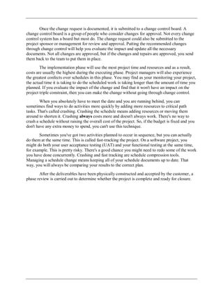 Once the change request is documented, it is submitted to a change control board. A
change control board is a group of people who consider changes for approval. Not every change
control system has a board but most do. The change request could also be submitted to the
project sponsor or management for review and approval. Putting the recommended changes
through change control will help you evaluate the impact and update all the necessary
documents. Not all changes are approved, but if the changes and repairs are approved, you send
them back to the team to put them in place.
The implementation phase will use the most project time and resources and as a result,
costs are usually the highest during the executing phase. Project managers will also experience
the greatest confects over schedules in this phase. You may find as your monitoring your project,
the actual time it is taking to do the scheduled work is taking longer than the amount of time you
planned. If you evaluate the impact of the change and find that it won't have an impact on the
project triple constraint, then you can make the change without going through change control.
When you absolutely have to meet the date and you are running behind, you can
sometimes find ways to do activities more quickly by adding more resources to critical path
tasks. That's called crashing. Crashing the schedule means adding resources or moving them
around to shorten it. Crashing always costs more and doesn't always work. There's no way to
crash a schedule without raising the overall cost of the project. So, if the budget is fixed and you
don't have any extra money to spend, you can't use this technique.
Sometimes you've got two activities planned to occur in sequence, but you can actually
do them at the same time. This is called fast-tracking the project. On a software project, you
might do both your user acceptance testing (UAT) and your functional testing at the same time,
for example. This is pretty risky. There's a good chance you might need to redo some of the work
you have done concurrently. Crashing and fast tracking are schedule compression tools.
Managing a schedule change means keeping all of your schedule documents up to date. That
way, you will always be comparing your results to the correct plan.
After the deliverables have been physically constructed and accepted by the customer, a
phase review is carried out to determine whether the project is complete and ready for closure.
 
