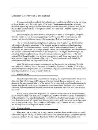 Chapter 23: Project Completion
Every project needs to end and that's what project completion is all about in the last phase
of the project lifecycle. The whole point of the project is that you need to deliver what you
promised. By making sure you delivered everything you said you would, you make sure that all
stakeholders are satisfied and all acceptance criteria have been met. Once that happens, your
project can finish.
Project completion is often the most often neglected phase of all the project lifecycles.
Once the project is over, it's easy to pack things up, throw some files in a drawer, and start
moving right into the initiation phase of the next project. Hold on. You're not done yet.
The key activity in project completion is gathering project records and disseminating
information to formalize acceptance of the product, service or project as well as to perform
project closure. As the project manager, you will need to review project documents to make
certain they are up-to-date. For example, perhaps some scope change requests were implemented
that changed some of the characteristics of the final product. The project information you are
collecting during this phase should reflect the characteristics and specifications of the final
product. Don't forget to update your resource assignments as well. Some team members will
have come and gone over the course of the project. You need to double-check that all the
resources and their roles and responsibilities are noted.
Once the project outcomes are documented, you'll request formal acceptance from the
stakeholders or customer. They're interested in knowing if the product or service of the project
meets the objectives the project set out to accomplish. If your documentation is up-to-date, you'll
have the project results at hand to share with them.
23.1 Lessons learned
Project completion is also concerned with analyzing the project management processes to
determine their effectiveness and to document lessons learned. Lessons learned are used to
document the successes and failures of the project. As an example, lessons learned document the
reasons why specific corrective actions were taken, their outcomes, the causes of performance
variances, unplanned risks that occurred, mistakes that were made and could have been avoided
and so on.
Unfortunately, sometimes projects do fail. There are things that can be learned from the
failure of a project (as well from successful projects), and this information should be documented
for future reference. Lessons learned can be some of the most valuable information you'll take
away from any project. We can all learn from our experiences, and what better way to have more
success on your next project than to review a similar past project's lessons learned document?
But it is important not to forget the lessons learned.
23.2 Contract closure
Contracts come to a close just as projects come to a close. Contract closure is concerned
with completing and settling the terms of the contract. It supports the project completion process
because the contract closure process determines if the work described in the contract was
 