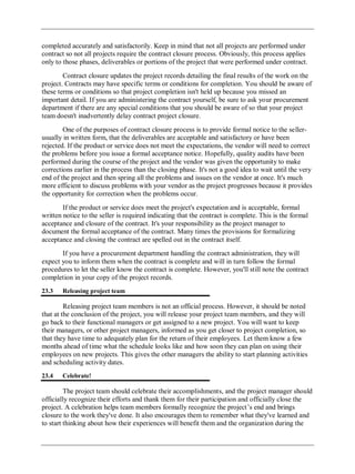 completed accurately and satisfactorily. Keep in mind that not all projects are performed under
contract so not all projects require the contract closure process. Obviously, this process applies
only to those phases, deliverables or portions of the project that were performed under contract.
Contract closure updates the project records detailing the final results of the work on the
project. Contracts may have specific terms or conditions for completion. You should be aware of
these terms or conditions so that project completion isn't held up because you missed an
important detail. If you are administering the contract yourself, be sure to ask your procurement
department if there are any special conditions that you should be aware of so that your project
team doesn't inadvertently delay contract project closure.
One of the purposes of contract closure process is to provide formal notice to the seller-
usually in written form, that the deliverables are acceptable and satisfactory or have been
rejected. If the product or service does not meet the expectations, the vendor will need to correct
the problems before you issue a formal acceptance notice. Hopefully, quality audits have been
performed during the course of the project and the vendor was given the opportunity to make
corrections earlier in the process than the closing phase. It's not a good idea to wait until the very
end of the project and then spring all the problems and issues on the vendor at once. It's much
more efficient to discuss problems with your vendor as the project progresses because it provides
the opportunity for correction when the problems occur.
If the product or service does meet the project's expectation and is acceptable, formal
written notice to the seller is required indicating that the contract is complete. This is the formal
acceptance and closure of the contract. It's your responsibility as the project manager to
document the formal acceptance of the contract. Many times the provisions for formalizing
acceptance and closing the contract are spelled out in the contract itself.
If you have a procurement department handling the contract administration, they will
expect you to inform them when the contract is complete and will in turn follow the formal
procedures to let the seller know the contract is complete. However, you'll still note the contract
completion in your copy of the project records.
23.3 Releasing project team
Releasing project team members is not an official process. However, it should be noted
that at the conclusion of the project, you will release your project team members, and they will
go back to their functional managers or get assigned to a new project. You will want to keep
their managers, or other project managers, informed as you get closer to project completion, so
that they have time to adequately plan for the return of their employees. Let them know a few
months ahead of time what the schedule looks like and how soon they can plan on using their
employees on new projects. This gives the other managers the ability to start planning activities
and scheduling activity dates.
23.4 Celebrate!
The project team should celebrate their accomplishments, and the project manager should
officially recognize their efforts and thank them for their participation and officially close the
project. A celebration helps team members formally recognize the project‘s end and brings
closure to the work they've done. It also encourages them to remember what they've learned and
to start thinking about how their experiences will benefit them and the organization during the
 