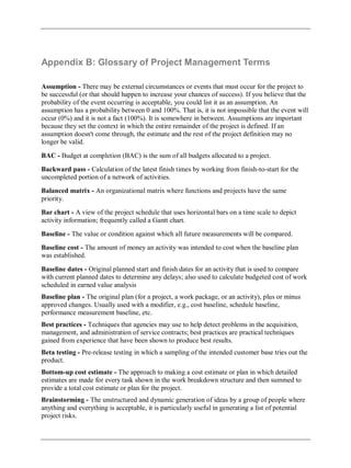 Appendix B: Glossary of Project Management Terms
Assumption - There may be external circumstances or events that must occur for the project to
be successful (or that should happen to increase your chances of success). If you believe that the
probability of the event occurring is acceptable, you could list it as an assumption. An
assumption has a probability between 0 and 100%. That is, it is not impossible that the event will
occur (0%) and it is not a fact (100%). It is somewhere in between. Assumptions are important
because they set the context in which the entire remainder of the project is defined. If an
assumption doesn't come through, the estimate and the rest of the project definition may no
longer be valid.
BAC - Budget at completion (BAC) is the sum of all budgets allocated to a project.
Backward pass - Calculation of the latest finish times by working from finish-to-start for the
uncompleted portion of a network of activities.
Balanced matrix - An organizational matrix where functions and projects have the same
priority.
Bar chart - A view of the project schedule that uses horizontal bars on a time scale to depict
activity information; frequently called a Gantt chart.
Baseline - The value or condition against which all future measurements will be compared.
Baseline cost - The amount of money an activity was intended to cost when the baseline plan
was established.
Baseline dates - Original planned start and finish dates for an activity that is used to compare
with current planned dates to determine any delays; also used to calculate budgeted cost of work
scheduled in earned value analysis
Baseline plan - The original plan (for a project, a work package, or an activity), plus or minus
approved changes. Usually used with a modifier, e.g., cost baseline, schedule baseline,
performance measurement baseline, etc.
Best practices - Techniques that agencies may use to help detect problems in the acquisition,
management, and administration of service contracts; best practices are practical techniques
gained from experience that have been shown to produce best results.
Beta testing - Pre-release testing in which a sampling of the intended customer base tries out the
product.
Bottom-up cost estimate - The approach to making a cost estimate or plan in which detailed
estimates are made for every task shown in the work breakdown structure and then summed to
provide a total cost estimate or plan for the project.
Brainstorming - The unstructured and dynamic generation of ideas by a group of people where
anything and everything is acceptable, it is particularly useful in generating a list of potential
project risks.
 