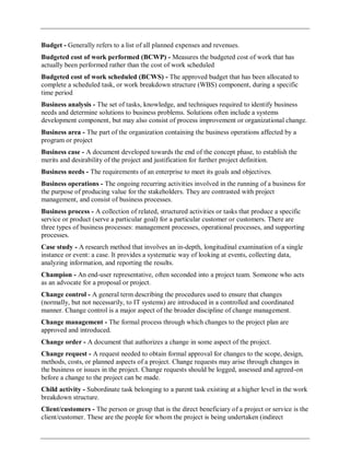 Budget - Generally refers to a list of all planned expenses and revenues.
Budgeted cost of work performed (BCWP) - Measures the budgeted cost of work that has
actually been performed rather than the cost of work scheduled
Budgeted cost of work scheduled (BCWS) - The approved budget that has been allocated to
complete a scheduled task, or work breakdown structure (WBS) component, during a specific
time period
Business analysis - The set of tasks, knowledge, and techniques required to identify business
needs and determine solutions to business problems. Solutions often include a systems
development component, but may also consist of process improvement or organizational change.
Business area - The part of the organization containing the business operations affected by a
program or project
Business case - A document developed towards the end of the concept phase, to establish the
merits and desirability of the project and justification for further project definition.
Business needs - The requirements of an enterprise to meet its goals and objectives.
Business operations - The ongoing recurring activities involved in the running of a business for
the purpose of producing value for the stakeholders. They are contrasted with project
management, and consist of business processes.
Business process - A collection of related, structured activities or tasks that produce a specific
service or product (serve a particular goal) for a particular customer or customers. There are
three types of business processes: management processes, operational processes, and supporting
processes.
Case study - A research method that involves an in-depth, longitudinal examination of a single
instance or event: a case. It provides a systematic way of looking at events, collecting data,
analyzing information, and reporting the results.
Champion - An end-user representative, often seconded into a project team. Someone who acts
as an advocate for a proposal or project.
Change control - A general term describing the procedures used to ensure that changes
(normally, but not necessarily, to IT systems) are introduced in a controlled and coordinated
manner. Change control is a major aspect of the broader discipline of change management.
Change management - The formal process through which changes to the project plan are
approved and introduced.
Change order - A document that authorizes a change in some aspect of the project.
Change request - A request needed to obtain formal approval for changes to the scope, design,
methods, costs, or planned aspects of a project. Change requests may arise through changes in
the business or issues in the project. Change requests should be logged, assessed and agreed-on
before a change to the project can be made.
Child activity - Subordinate task belonging to a parent task existing at a higher level in the work
breakdown structure.
Client/customers - The person or group that is the direct beneficiary of a project or service is the
client/customer. These are the people for whom the project is being undertaken (indirect
 