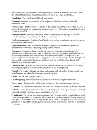 beneficiaries are stakeholders). In many organizations, internal beneficiaries are called clients
and external beneficiaries are called customers, but this is not a hard and fast rule.
Completion - The completion of all work on a project.
Communication plan - A statement of the project's stakeholders' communication and
information needs.
Concept phase - The first phase of a project in the generic project lifecycle, in which the need is
examined, alternatives are assessed, the goals and objectives of the project are established, and a
sponsor is identified.
Confidence level - A level of confidence, stated as a percentage, for a budget or schedule
estimate. The higher the confidence level, the lower the risk.
Conflict management - Handling of conflicts between project participants or groups in order to
create optimal project results.
Conflict resolution - The solution to a problem, using one of five methods in particular:
confrontation, compromise, smoothing, forcing and withdrawal.
Constraints - Limitations that are outside the control of the project team and need to be
managed around. They are not necessarily problems. However, the project manager should be
aware of constraints because they represent limitations within which the project must be
executed. Date constraints, for instance, imply that certain events (perhaps the end of the project)
must occur by certain dates. Resources are almost always a constraint, since they are not
available in an unlimited supply.
Contingencies - The planned allotment of time and cost for unforeseeable elements in a project.
Including contingencies will increase the confidence of the overall project.
Control - The process of comparing actual performance with planned performance, analyzing
the differences, and taking the appropriate corrective action.
Costs - The cost value of project activity.
Costs budgeting - The allocation of cost estimates to individual project components.
Cost overrun - The amount by which actual costs exceed the baseline or approved costs.
Crashing - The process of reducing the time it takes to complete an activity by adding resources.
Critical - An activity or event that, if delayed, will delay some other important event, commonly
the completion of a project or a major milestone in a project.
Critical path - The critical path is the sequence of activities that must be completed on-schedule
for the entire project to be completed on schedule. It is the longest duration path through the
work plan. For example, if an activity on the critical path is delayed by one day, the entire
project will be delayed by one day (unless another activity on the critical path can be accelerated
by one day).
 