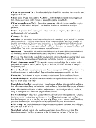 Critical path method (CPM) - A mathematically based modeling technique for scheduling a set
of project activities.
Critical chain project management (CCPM) - A method of planning and managing projects
that puts more emphasis on the resources required to execute project tasks.
Critical success factors - The key factors that are deemed critical to the success of the project.
The nature of these factors will govern the response to conflicts, risks and the setting of
priorities.
Culture - A person's attitudes arising out of their professional, religious, class, educational,
gender, age and other backgrounds.
Customer - See client.
Deliverable - A deliverable is any tangible outcome that is produced by the project. All projects
create deliverables. These can be documents, plans, computer systems, buildings, aircraft, etc.
Internal deliverables are produced as a consequence of executing the project and are usually
needed only by the project team. External deliverables are those that are created for clients and
stakeholders. Your project may create one or many deliverables.
Dependency - Dependencies are the relationships between activities whereby one activity must
do something (finish-to-start) before another activity can do something (start-to-finish).
Duration - The duration of a project's terminal element is the number of calendar periods it takes
from the time the implementation of an element starts to the moment it is completed.
Earned value management (EVM) - A project management technique for measuring project
progress in an objective manner, measuring scope, schedule, and cost combined in a single
integrated system.
Earned schedule (ES) - An extension to earned value management (EVM), which renames two
traditional measures to indicate clearly they are in units of currency or quantity, not time.
Estimation - The processes of making accurate estimates using the appropriate techniques
Event chain diagram - A diagram that shows the relationships between events and tasks and
how the events affect each other
Event chain methodology - An uncertainty modeling and schedule network analysis technique
that is focused on identifying and managing events and event chains that affect project schedules
Float - The amount of time that a task in a project network can be delayed without causing a
delay to subsequent tasks and/or the project completion date
Functional manager - The person you report to within your functional organization. Typically,
this is the person who does your performance review. The project manager may also be a
functional manager, but he or she does not have to be. If your project manager is different from
your functional manager, your organization is probably utilizing matrix management.
Gantt, Henry - An American mechanical engineer and management consultant who developed
the Gantt chart in the 1910‘s
Gantt chart - A Gantt chart is a bar chart that depicts activities as blocks over time. The
beginning and end of the block correspond to the beginning and end-date of the activity.
 