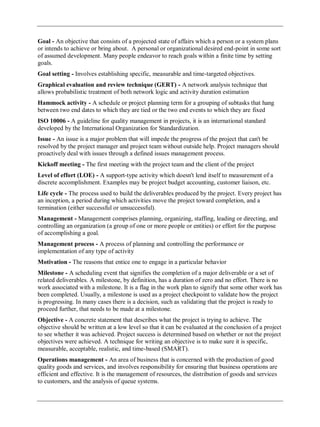 Goal - An objective that consists of a projected state of affairs which a person or a system plans
or intends to achieve or bring about. A personal or organizational desired end-point in some sort
of assumed development. Many people endeavor to reach goals within a finite time by setting
goals.
Goal setting - Involves establishing specific, measurable and time-targeted objectives.
Graphical evaluation and review technique (GERT) - A network analysis technique that
allows probabilistic treatment of both network logic and activity duration estimation
Hammock activity - A schedule or project planning term for a grouping of subtasks that hang
between two end dates to which they are tied or the two end events to which they are fixed
ISO 10006 - A guideline for quality management in projects, it is an international standard
developed by the International Organization for Standardization.
Issue - An issue is a major problem that will impede the progress of the project that can't be
resolved by the project manager and project team without outside help. Project managers should
proactively deal with issues through a defined issues management process.
Kickoff meeting - The first meeting with the project team and the client of the project
Level of effort (LOE) - A support-type activity which doesn't lend itself to measurement of a
discrete accomplishment. Examples may be project budget accounting, customer liaison, etc.
Life cycle - The process used to build the deliverables produced by the project. Every project has
an inception, a period during which activities move the project toward completion, and a
termination (either successful or unsuccessful).
Management - Management comprises planning, organizing, staffing, leading or directing, and
controlling an organization (a group of one or more people or entities) or effort for the purpose
of accomplishing a goal.
Management process - A process of planning and controlling the performance or
implementation of any type of activity
Motivation - The reasons that entice one to engage in a particular behavior
Milestone - A scheduling event that signifies the completion of a major deliverable or a set of
related deliverables. A milestone, by definition, has a duration of zero and no effort. There is no
work associated with a milestone. It is a flag in the work plan to signify that some other work has
been completed. Usually, a milestone is used as a project checkpoint to validate how the project
is progressing. In many cases there is a decision, such as validating that the project is ready to
proceed further, that needs to be made at a milestone.
Objective - A concrete statement that describes what the project is trying to achieve. The
objective should be written at a low level so that it can be evaluated at the conclusion of a project
to see whether it was achieved. Project success is determined based on whether or not the project
objectives were achieved. A technique for writing an objective is to make sure it is specific,
measurable, acceptable, realistic, and time-based (SMART).
Operations management - An area of business that is concerned with the production of good
quality goods and services, and involves responsibility for ensuring that business operations are
efficient and effective. It is the management of resources, the distribution of goods and services
to customers, and the analysis of queue systems.
 