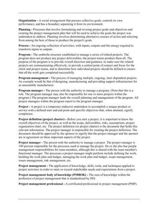 Organization - A social arrangement that pursues collective goals, controls its own
performance, and has a boundary separating it from its environment.
Planning - Processes that involve formulating and revising project goals and objectives and
creating the project management plan that will be used to achieve the goals the project was
undertaken to address. Planning involves determining alternative courses of action and selecting
from among the best of those to produce the project's goals.
Process - An ongoing collection of activities, with inputs, outputs and the energy required to
transform inputs to outputs.
Program - The umbrella structure established to manage a series of related projects. The
program does not produce any project deliverables; the project teams produce them all. The
purpose of the program is to provide overall direction and guidance, to make sure the related
projects are communicating effectively, to provide a central point of contact and focus for the
client and project teams, and to determine how individual projects should be defined to ensure
that all the work gets completed successfully.
Program management - The process of managing multiple, ongoing, inter-dependent projects.
An example would be that of designing, manufacturing and providing support infrastructure for
an automobile manufacturer.
Program manager - The person with the authority to manage a program. (Note that this is a
role. The program manager may also be responsible for one or more projects within the
program.) The program manager leads the overall planning and management of the program. All
project managers within the program report to the program manager.
Project - A project is a temporary endeavor undertaken to accomplish a unique product or
service with a defined start and end point and specific objectives that, when attained, signify
completion.
Project definition (project charter) - Before you start a project, it is important to know the
overall objectives of the project, as well as the scope, deliverables, risks, assumptions, project
organization chart, etc. The project definition (or project charter) is the document that holds this
relevant information. The project manager is responsible for creating the project definition. The
document should be approved by the sponsor to signify that the project manager and the sponsor
are in agreement on these important aspects of the project.
Project manager - The person with the authority to manage a project. The project manager is
100 percent responsible for the processes used to manage the project. He or she also has people
management responsibilities for team members, although this is shared with the team member's
functional manager. The processes a project manager might perform include defining the work,
building the work plan and budget, managing the work plan and budget, scope management,
issues management, risk management, etc.
Project management - The application of knowledge, skills, tools, and techniques applied to
project activities in order to meet or exceed stakeholder needs and expectations from a project.
Project management body of knowledge (PMBOK) - The sum of knowledge within the
profession of project management that is standardized by ISO.
Project management professional - A certificated professional in project management (PMP).
 