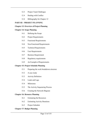 Page 13 of 135
12.3 Project Team Challenges
12.4 Dealing with Conflict
12.4 Bibliography for Chapter 12
PART III – PROJECT PLANNING
Chapter 13: Overview of Project Planning
Chapter 14: Scope Planning
14.1 Defining the Scope
14.2 Project Requirements
14.3 Functional Requirements
14.4 Non-Functional Requirements
14.5 Technical Requirements
14.6 User Requirements
14.7 Business Requirement
14.8 Regulatory requirements
14.9 An Example of Requirements
Chapter 15: Project Schedule Planning
15.1 Preparing the work breakdown structure
15.2 A case study
15.3 Activity Definition
15.4 Leads and Lags
15.4 Milestones
15.5 The Activity Sequencing Process
15.6 Creating the Network Diagram
Chapter 16: Resource Planning
16.1 Estimating the Resources
16.2 Estimating Activity Durations
16.3 Project Schedule
Chapter 17: Budget Planning
 