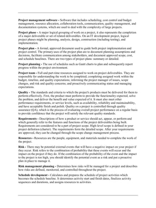 Project management software - Software that includes scheduling, cost control and budget
management, resource allocation, collaboration tools, communication, quality management, and
documentation systems, which are used to deal with the complexity of large projects.
Project phase - A major logical grouping of work on a project, it also represents the completion
of a major deliverable or set of related deliverables. On an IT development project, logical
project phases might be planning, analysis, design, construction (including testing), and
implementation.
Project plan - A formal, approved document used to guide both project implementation and
project control. The primary uses of the project plan are to document planning assumptions and
decisions, facilitate communication among stakeholders, and document approved scope, cost,
and schedule baselines. There are two types of project plans: summary or detailed.
Project planning - The use of schedules such as Gantt charts to plan and subsequently report
progress within the project environment.
Project team - Full and part-time resources assigned to work on project deliverables. They are
responsible for understanding the work to be completed; completing assigned work within the
budget, timeline, and quality expectations; informing the project manager of issues, scope
changes, and risk and quality concerns; and proactively communicating status and managing
expectations.
Quality - The standards and criteria to which the project's products must be delivered for them to
perform effectively. First, the product must perform to provide the functionality expected, solve
the problem, and deliver the benefit and value expected of it. It must also meet other
performance requirements, or service levels, such as availability, reliability and maintainability,
and have acceptable finish and polish. Quality on a project is controlled through quality
assurance (QA), which is the process of evaluating overall project performance on a regular basis
to provide confidence that the project will satisfy the relevant quality standards.
Requirements - Descriptions of how a product or service should act, appear, or perform and
which generally refer to the features and functions of the project deliverables being built.
Requirements are considered to be a part of project scope. High-level scope is defined in your
project definition (charter). The requirements form the detailed scope. After your requirements
are approved, they can be changed through the scope change management process.
Resources - Resources are the people, equipment, and materials needed to complete the work of
the project.
Risk - There may be potential external events that will have a negative impact on your project if
they occur. Risk refers to the combination of probability that these events will occur and the
impact on the project if they do. If the combination of the probability of the event and the impact
to the project is too high, you should identify the potential event as a risk and put a proactive
plan in place to manage it.
Risk management planning - Determines how risks will be managed for a project and describes
how risks are defined, monitored, and controlled throughout the project.
Schedule development - Calculates and prepares the schedule of project activities which
becomes the schedule baseline. It determines activity start and finish dates, finalizes activity
sequences and durations, and assigns resources to activities.
 