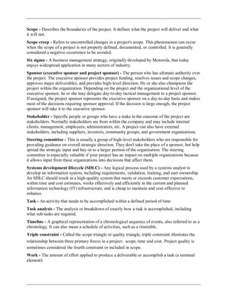 Scope - Describes the boundaries of the project. It defines what the project will deliver and what
it will not.
Scope creep - Refers to uncontrolled changes in a project's scope. This phenomenon can occur
when the scope of a project is not properly defined, documented, or controlled. It is generally
considered a negative occurrence to be avoided.
Six sigma - A business management strategy, originally developed by Motorola, that today
enjoys widespread application in many sectors of industry.
Sponsor (executive sponsor and project sponsor) - The person who has ultimate authority over
the project. The executive sponsor provides project funding, resolves issues and scope changes,
approves major deliverables, and provides high-level direction. He or she also champions the
project within the organization. Depending on the project and the organizational level of the
executive sponsor, he or she may delegate day-to-day tactical management to a project sponsor.
If assigned, the project sponsor represents the executive sponsor on a day-to-day basis and makes
most of the decisions requiring sponsor approval. If the decision is large enough, the project
sponsor will take it to the executive sponsor.
Stakeholder - Specific people or groups who have a stake in the outcome of the project are
stakeholders. Normally stakeholders are from within the company and may include internal
clients, management, employees, administrators, etc. A project can also have external
stakeholders, including suppliers, investors, community groups, and government organizations.
Steering committee - This is usually a group of high-level stakeholders who are responsible for
providing guidance on overall strategic direction. They don't take the place of a sponsor, but help
spread the strategic input and buy-in to a larger portion of the organization. The steering
committee is especially valuable if your project has an impact on multiple organizations because
it allows input from those organizations into decisions that affect them.
Systems development lifecycle (SDLC) - Any logical process used by a systems analyst to
develop an information system, including requirements, validation, training, and user ownership.
An SDLC should result in a high-quality system that meets or exceeds customer expectations,
within time and cost estimates, works effectively and efficiently in the current and planned
information technology (IT) infrastructure, and is cheap to maintain and cost-effective to
enhance.
Task - An activity that needs to be accomplished within a defined period of time
Task analysis - The analysis or breakdown of exactly how a task is accomplished, including
what sub-tasks are required.
Timeline - A graphical representation of a chronological sequence of events, also referred to as a
chronology. It can also mean a schedule of activities, such as a timetable.
Triple constraint - Called the scope triangle or quality triangle, triple constraint illustrates the
relationship between three primary forces in a project: scope, time and cost. Project quality is
sometimes considered the fourth constraint or included in scope.
Work - The amount of effort applied to produce a deliverable or accomplish a task (a terminal
element).
 
