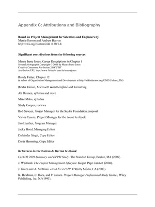 Appendix C: Attributions and Bibliography
Based on Project Management for Scientists and Engineers by
Merrie Barron and Andrew Barron
http://cnx.org/content/col11120/1.4/
Significant contributions from the following sources
Maura Irene Jones, Career Descriptions in Chapter 1
Several photographs Copyright © 2011 by Maura Irene Jones
Creative Commons Attribution 3.0 CC BY
Attribution URL http://www.linkedin.com/in/maurajones
Randy Fisher, Chapter 12
(a subset of Organization Management and Development at http://wikieducator.org/OMD/Culture_PM)
Rekha Raman, Microsoft Word template and formatting
Ali Daimee, syllabus and more
Mike Milos, syllabus
Shuly Cooper, reviews
Bob Sawyer, Project Manager for the Saylor Foundation proposal
Victor Cesena, Project Manager for the bound textbook
Jim Huether, Program Manager
Jacky Hood, Managing Editor
Dalvinder Singh, Copy Editor
Daria Hemming, Copy Editor
References in the Barron & Barron textbook:
CHAOS 2009 Summary and EPPM Study. The Standish Group, Boston, MA (2009).
J. Westland. The Project Management Lifecycle. Kogan Page Limited (2006).
J. Green and A. Stellman. Head First PMP. O'Reilly Media, CA (2007).
K. Heldman, C. Baca, and P. Jansen. Project Manager Professional Study Guide., Wiley
Publishing, Inc. NJ (1995).
 