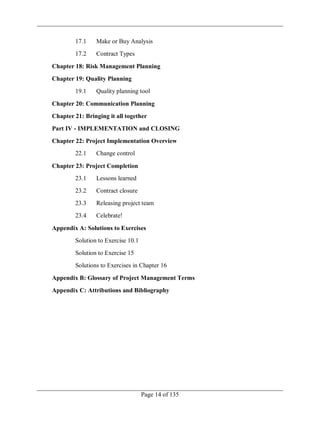 Page 14 of 135
17.1 Make or Buy Analysis
17.2 Contract Types
Chapter 18: Risk Management Planning
Chapter 19: Quality Planning
19.1 Quality planning tool
Chapter 20: Communication Planning
Chapter 21: Bringing it all together
Part IV - IMPLEMENTATION and CLOSING
Chapter 22: Project Implementation Overview
22.1 Change control
Chapter 23: Project Completion
23.1 Lessons learned
23.2 Contract closure
23.3 Releasing project team
23.4 Celebrate!
Appendix A: Solutions to Exercises
Solution to Exercise 10.1
Solution to Exercise 15
Solutions to Exercises in Chapter 16
Appendix B: Glossary of Project Management Terms
Appendix C: Attributions and Bibliography
 