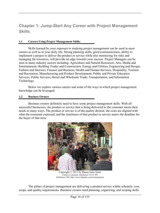 Page 16 of 135
Chapter 1: Jump-Start Any Career with Project Management
Skills
1.1 Careers Using Project Management Skills:
Skills learned by your exposure to studying project management can be used in most
careers as well as in your daily life. Strong planning skills, good communication, ability to
implement a project to deliver the product or service while also monitoring for risks and
managing the resources, will provide an edge towards your success. Project Managers can be
seen in many industry sectors including: Agriculture and Natural Resources; Arts, Media and
Entertainment; Building Trades and Construction; Energy and Utilities; Engineering and Design;
Fashion and Interiors; Finance and Business; Health and Human Services; Hospitality, Tourism
and Recreation; Manufacturing and Product Development; Public and Private Education
Services; Public Services; Retail and Wholesale Trade; Transportation; and Information
Technology.
Below we explore various careers and some of the ways in which project management
knowledge can be leveraged.
1.2 Business Owners
Business owners definitely need to have some project management skills. With all
successful businesses, the product or service that is being delivered to the customer meets their
needs in many ways. The product or service is of the quality desired, the costs are aligned with
what the consumer expected, and the timeliness of that product or service meets the deadline for
the buyer of that item.
Copyright © 2011 by Maura Irene Jones
Creative Commons Attribution 3.0 CC BY
Attribution URL http://www.linkedin.com/in/maurajones
The pillars of project management are delivering a product/service within schedule, cost,
scope, and quality requirements. Business owners need planning, organizing, and scoping skills
 