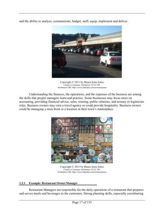 Page 17 of 135
and the ability to analyze, communicate, budget, staff, equip, implement and deliver.
Copyright © 2011 by Maura Irene Jones
Creative Commons Attribution 3.0 CC BY
Attribution URL http://www.linkedin.com/in/maurajones
Understanding the finances, the operations, and the expenses of the business are among
the skills that project managers learn and practice. Some businesses may focus more on
accounting, providing financial advice, sales, training, public relations, and actuary or logistician
roles. Business owners may own a travel agency or could provide hospitality. Business owners
could be managing a store front or a location in their town‘s marketplace.
Copyright © 2011 by Maura Irene Jones
Creative Commons Attribution 3.0 CC BY
Attribution URL http://www.linkedin.com/in/maurajones
1.2.1 Example: Restaurant Owner/Manager
Restaurant Managers are responsible for the daily operations of a restaurant that prepares
and serves meals and beverages to the customers. Strong planning skills, especially coordinating
 