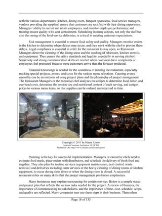 Page 18 of 135
with the various departments (kitchen, dining room, banquet operations, food service managers,
vendors providing the supplies) ensure that customers are satisfied with their dining experience.
Managers‘ ability to recruit and retain employees, and monitor employee performance and
training ensure quality with cost containment. Scheduling in many aspects, not only the staff but
also the timing of the food service deliveries, is critical in meeting customer expectations.
Risk management is essential to ensure food safety and quality. Managers monitor orders
in the kitchen to determine where delays may occur, and they work with the chef to prevent these
delays. Legal compliance is essential in order for the restaurant to stay open, so Restaurant
Managers direct the cleaning of the dining areas and the washing of tableware, kitchen utensils,
and equipment. They ensure the safety standards and legality, especially in serving alcohol.
Sensitivity and strong communication skills are needed when customers have complaints or
employees feel pressured because more customers arrive than the forecast predicted.
Financial knowledge is needed for the soundness of running the restaurant, especially
tracking special projects, events, and costs for the various menu selections. Catering events
smoothly can be an outcome of using project plans and the philosophy of project management.
The Restaurant Managers or the executive chef analyzes the recipes to determine food, labor, and
overhead costs, determine the portion size and nutritional content of each serving, and assigns
prices to various menu items, so that supplies can be ordered and received in time.
Copyright © 2011 by Maura I Jones
Creative Commons Attribution 3.0 CC BY
Attribution URL http://www.linkedin.com/in/maurajones
Planning is the key for successful implementation. Managers or executive chefs need to
estimate food needs, place orders with distributors, and schedule the delivery of fresh food and
supplies. They also plan for routine services (equipment maintenance, pest control, waste
removal) and deliveries including linen services or the heavy cleaning of dining rooms or kitchen
equipment, to occur during slow times or when the dining room is closed. A successful
restaurant relies on many skills that the project management profession emphasizes.
Many businesses may explore outsourcing for certain services. Below is a sample status
and project plan that reflects the various tasks needed for the project. A review of finances, the
importance of communicating to stakeholders, and the importance of time, cost, schedule, scope,
and quality are reflected. Many companies may use these steps in their business. These plans
 