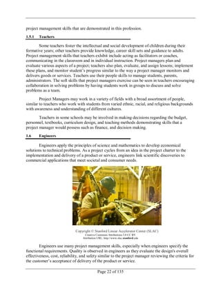 Page 22 of 135
project management skills that are demonstrated in this profession.
1.5.1 Teachers
Some teachers foster the intellectual and social development of children during their
formative years; other teachers provide knowledge, career skill sets and guidance to adults.
Project management skills that teachers exhibit include acting as facilitators or coaches,
communicating in the classroom and in individual instruction. Project managers plan and
evaluate various aspects of a project; teachers also plan, evaluate, and assign lessons; implement
these plans, and monitor student‘s progress similar to the way a project manager monitors and
delivers goods or services. Teachers use their people skills to manage students, parents,
administrators. The soft skills that project managers exercise can be seen in teachers encouraging
collaboration in solving problems by having students work in groups to discuss and solve
problems as a team.
Project Managers may work in a variety of fields with a broad assortment of people,
similar to teachers who work with students from varied ethnic, racial, and religious backgrounds
with awareness and understanding of different cultures.
Teachers in some schools may be involved in making decisions regarding the budget,
personnel, textbooks, curriculum design, and teaching methods demonstrating skills that a
project manager would possess such as finance, and decision making.
1.6 Engineers
Engineers apply the principles of science and mathematics to develop economical
solutions to technical problems. As a project cycles from an idea in the project charter to the
implementation and delivery of a product or service, engineers link scientific discoveries to
commercial applications that meet societal and consumer needs.
Copyright © Stanford Linear Accelerator Center (SLAC)
Creative Commons Attributions 3.0 CC BY
Attribution URL: http://www.slac.stanford.edu
Engineers use many project management skills, especially when engineers specify the
functional requirements. Quality is observed in engineers as they evaluate the design's overall
effectiveness, cost, reliability, and safety similar to the project manager reviewing the criteria for
the customer‘s acceptance of delivery of the product or service.
 