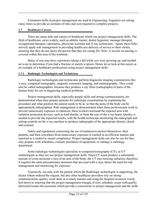 Page 23 of 135
Estimation skills in project management are used in Engineering. Engineers are asking
many times to provide an estimate of time and cost required to complete projects.
1.7 Healthcare Careers
There are many jobs and careers in healthcare which use project management skills. The
field of healthcare varies widely, such as athletic trainer, dental hygienist; massage therapist,
occupational therapist, optometric, physician assistant and X-ray technicians. Again, these folks
actively apply risk management in providing health care delivery of service to their clients,
ensuring that they do not injury the person that they are caring for. Note: A section on nursing is
covered within this area of the textbook.
Many of you may have experience taking a fall while you were growing up, and needed
an x-ray to determine if you had a fracture or merely a sprain. Hence let us look at this career as
an example of a healthcare professional using project management skills.
1.7.1 Radiologic Technologists and Technicians
Radiologic technologists and technicians perform diagnostic imaging examinations like
x-rays, computed tomography, magnetic resonance imaging, and mammography. They could
also be called radiographers, because they produce x-ray films (radiographs) of parts of the
human body for use in diagnosing medical problems.
Project management skills, especially people skills and strong communication, are
demonstrated when they prepare patients for radiologic examinations by explaining the
procedure and what position the patient needs to be at, so that the parts of the body can be
appropriately radiographed. Risk management is demonstrated when these professionals work to
prevent unnecessary exposure to radiation, these workers surround the exposed area with
radiation protection devices, such as lead shields, or limit the size of the x-ray beam. Quality is
needed to provide the expected results, with the health technician monitoring the radiograph and
setting controls on the x-ray machine to produce radiographs of the appropriate density, detail,
and contrast.
Safety and regulations concerning the use of radiation to protect themselves, their
patients, and their coworkers from unnecessary exposure is tracked in an efficient manner and
reported as a control to ensure compliance. Project management skills can also be use for they
may prepare work schedules, evaluate purchases of equipment, or manage a radiology
department.
Some radiologic technologists specialize in computed tomography (CT), as CT
technologists as they too use project management skills. Since CT scans produce a substantial
amount of cross-sectional x rays of an area of the body, the CT uses ionizing radiation; therefore,
it requires the same precautionary measures that are used with x rays, hence the need for risk
management and monitoring for exposure.
Teamwork, not only with the patient which the Radiologic technologist is supporting, the
doctor whom ordered the request, but also other healthcare providers rely on strong
communication, quality, work done in a timely manner and using the hospital resources wisely
boil down to ensuring that the project management triangle of cost, schedule, scope with quality
delivered remain the essentials which provide a cornerstone to project management and the skills
 