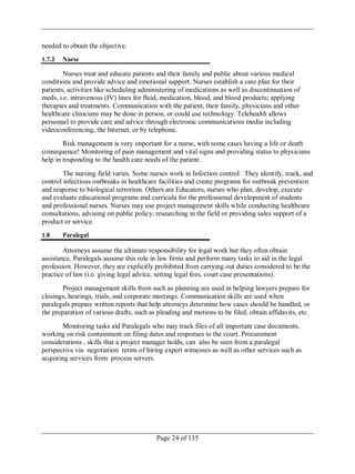 Page 24 of 135
needed to obtain the objective.
1.7.2 Nurse
Nurses treat and educate patients and their family and public about various medical
conditions and provide advice and emotional support. Nurses establish a care plan for their
patients, activities like scheduling administering of medications as well as discontinuation of
meds, i.e. intravenous (IV) lines for fluid, medication, blood, and blood products; applying
therapies and treatments. Communication with the patient, their family, physicians and other
healthcare clinicians may be done in person, or could use technology. Telehealth allows
personnel to provide care and advice through electronic communications media including
videoconferencing, the Internet, or by telephone.
Risk management is very important for a nurse, with some cases having a life or death
consequence! Monitoring of pain management and vital signs and providing status to physicians
help in responding to the health care needs of the patient.
The nursing field varies. Some nurses work in Infection control. They identify, track, and
control infectious outbreaks in healthcare facilities and create programs for outbreak prevention
and response to biological terrorism. Others are Educators, nurses who plan, develop, execute
and evaluate educational programs and curricula for the professional development of students
and professional nurses. Nurses may use project management skills while conducting healthcare
consultations, advising on public policy, researching in the field or providing sales support of a
product or service.
1.8 Paralegal
Attorneys assume the ultimate responsibility for legal work but they often obtain
assistance. Paralegals assume this role in law firms and perform many tasks to aid in the legal
profession. However, they are explicitly prohibited from carrying out duties considered to be the
practice of law (i.e. giving legal advice, setting legal fees, court case presentations).
Project management skills from such as planning are used in helping lawyers prepare for
closings, hearings, trials, and corporate meetings. Communication skills are used when
paralegals prepare written reports that help attorneys determine how cases should be handled, or
the preparation of various drafts, such as pleading and motions to be filed, obtain affidavits, etc.
Monitoring tasks aid Paralegals who may track files of all important case documents,
working on risk containment on filing dates and responses to the court. Procurement
considerations , skills that a project manager holds, can also be seen from a paralegal
perspective via negotiation terms of hiring expert witnesses as well as other services such as
acquiring services from process servers.
 