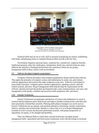 Page 25 of 135
Copyright © 2011 by Maura Irene Jones
Creative Commons Attribution 3.0 CC BY
Attribution URL http://www.linkedin.com/in/maurajones
Financial skills may be use as well, such as assisting in preparing tax returns, establishing
trust funds, and planning estates or maintain financial office records at the law firm.
Government, litigation, personal injury, corporate law, criminal law, employee benefits,
intellectual property, labor law, bankruptcy, immigration, family law, and real estate are many
different law practices a Paralegal professional may experience which can use project
management skills in these various work environments.
1.9 Software developer/computer programmer:
Computer software developers and computer programmers design and develop software.
They apply the principles of computer science and mathematics to create, test, and evaluate
software applications and systems that make computers come alive. Software is developed in
many kinds of projects: computer games, business applications, operating systems, network
control systems, and more. Project management skills help develop the requirements for the
software, identify and track the product development tasks, team communications, test cases, and
management of the quality, schedule and resources (staff, equipment, labs, and more).
1.10 Scientist Technicians
Science Technicians use principles and theories of science and mathematics to assist in
research and development and to help invent and improve products and processes with their jobs
more practically oriented than scientists. Planning skills project managers use can be seen as
Science Technicians set up, operate, and maintain laboratory instruments, monitor experiments,
observe, calculate and record results. Quality is a factor here as it is in Project Management,
essential in work to ensure the processes performed correctly, with proper proportions of
ingredients, for purity, or for strength and durability.
There are different fields in which these scientist technicians can apply project
management skills. Agricultural and food science technicians work with the testing on food and
 
