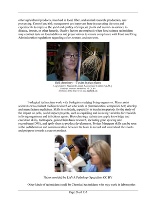 Page 26 of 135
other agricultural products, involved in food, fiber, and animal research, production, and
processing. Control and risk management are important here in executing the tests and
experiments to improve the yield and quality of crops, or plants and animals resistance to
disease, insects, or other hazards. Quality factors are emphasis when food science technicians
may conduct tests on food additives and preservatives to ensure compliance with Food and Drug
Administration regulations regarding color, texture, and nutrients.
Soil chemistry—Toxins in rice plants
Copyright © Stanford Linear Accelerator Center (SLAC)
Creative Commons Attributions 3.0 CC BY
Attribution URL: http://www.slac.stanford.edu
Biological technicians work with biologists studying living organisms. Many assist
scientists who conduct medical research or who work in pharmaceutical companies help develop
and manufacture medicines. Skills in schedule, especially in incubation periods for the study of
the impact on cells, could impact projects, such as exploring and isolating variables for research
in living organisms and infectious agents. Biotechnology technicians apply knowledge and
execution skills, techniques, gained from basic research, including gene splicing and
recombinant DNA, and apply them to product development. Project Managers skills can be seen
in the collaboration and communication between the team to record and understand the results
and progress towards a cure or product.
Photo provided by LAVA Pathology Specialists CC BY
Other kinds of technicians could be Chemical technicians who may work in laboratories
 