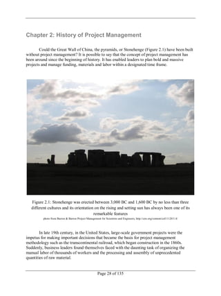 Page 28 of 135
Chapter 2: History of Project Management
Could the Great Wall of China, the pyramids, or Stonehenge (Figure 2.1) have been built
without project management? It is possible to say that the concept of project management has
been around since the beginning of history. It has enabled leaders to plan bold and massive
projects and manage funding, materials and labor within a designated time frame.
Figure 2.1: Stonehenge was erected between 3,000 BC and 1,600 BC by no less than three
different cultures and its orientation on the rising and setting sun has always been one of its
remarkable features
photo from Barron & Barron Project Management for Scientists and Engineers, http://cnx.org/content/col11120/1.4/
In late 19th century, in the United States, large-scale government projects were the
impetus for making important decisions that became the basis for project management
methodology such as the transcontinental railroad, which began construction in the 1860s.
Suddenly, business leaders found themselves faced with the daunting task of organizing the
manual labor of thousands of workers and the processing and assembly of unprecedented
quantities of raw material.
 