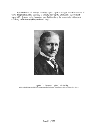 Page 29 of 135
Near the turn of the century, Frederick Taylor (Figure 2.2) began his detailed studies of
work. He applied scientific reasoning to work by showing that labor can be analyzed and
improved by focusing on its elementary parts that introduced the concept of working more
efficiently, rather than working harder and longer.
Figure 2.2: Frederick Taylor (1856-1915).
photo from Barron & Barron Project Management for Scientists and Engineers, http://cnx.org/content/col11120/1.4/
 