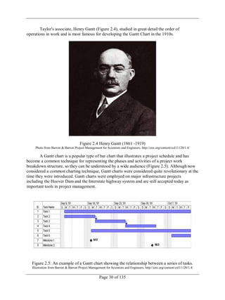 Page 30 of 135
Taylor's associate, Henry Gantt (Figure 2.4), studied in great detail the order of
operations in work and is most famous for developing the Gantt Chart in the 1910s.
Figure 2.4 Henry Gantt (1861 -1919)
Photo from Barron & Barron Project Management for Scientists and Engineers, http://cnx.org/content/col11120/1.4/
A Gantt chart is a popular type of bar chart that illustrates a project schedule and has
become a common technique for representing the phases and activities of a project work
breakdown structure, so they can be understood by a wide audience (Figure 2.5). Although now
considered a common charting technique, Gantt charts were considered quite revolutionary at the
time they were introduced. Gantt charts were employed on major infrastructure projects
including the Hoover Dam and the Interstate highway system and are still accepted today as
important tools in project management.
Figure 2.5: An example of a Gantt chart showing the relationship between a series of tasks.
Illustration from Barron & Barron Project Management for Scientists and Engineers, http://cnx.org/content/col11120/1.4/
 