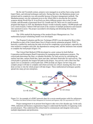 Page 31 of 135
By the mid Twentieth century, projects were managed on an ad hoc basis using mostly
Gantt Charts, and informal techniques and tools. During that time, the Manhattan project was
initiated and its complexity was only possible because of project management methods. The
Manhattan project was the codename given to the Allied effort to develop the first nuclear
weapons during World War II. It involved over thirty different project sites in the US and
Canada, and thousands of personnel from US, Canada and UK. Born out of a small research
program that began in 1939, the Manhattan Project would eventually employ 130,000 people and
cost a total of nearly 2 billion USD and result in the creation of multiple production and research
sites operated in secret. The project succeeded in developing and detonating three nuclear
weapons in 1945.
The 1950s marked the beginning of the modern Project Management era. Two
mathematical project-scheduling models were developed:
The Program Evaluation and Review Technique (PERT) was developed by Booz-Allen
& Hamilton as part of the United States Navy's Polaris missile submarine program. PERT is
basically a method for analyzing the tasks involved for completing a given project, especially the
time needed to complete each task, the dependencies among tasks, and the minimum time needed
to complete the total project (Figure 2.6).
The Critical Path Method (CPM) developed in a joint venture by both DuPont
Corporation and Remington Rand Corporation for managing plant maintenance projects. The
critical path determines the float, or schedule flexibility, for each activity by calculating the
earliest start date, earliest finish date, latest start date, and latest finish date for each activity. The
critical path is generally the longest full path on the project. Any activity with a float time that
equals zero is considered a critical path task. CPM can help you figure out how long your
complex project will take to complete and which activities are critical; meaning they have to be
done on time or else the whole project will take longer. These mathematical techniques quickly
spread into many private enterprises.
Figure 2.6: An example of a PERT network chart for a seven-month project with five milestones.
Illustration from Barron & Barron Project Management for Scientists and Engineers, http://cnx.org/content/col11120/1.4/
Project management in its present form began to take root a few decades ago. In the early
1960s, industrial and business organizations began to understand the benefits of organizing work
around projects. They understood the critical need to communicate and integrate work across
multiple departments and professions.
 