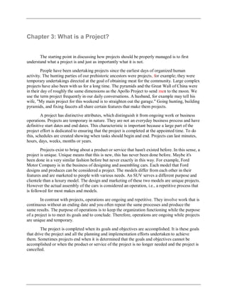 Chapter 3: What is a Project?
The starting point in discussing how projects should be properly managed is to first
understand what a project is and just as importantly what it is not.
People have been undertaking projects since the earliest days of organized human
activity. The hunting parties of our prehistoric ancestors were projects, for example; they were
temporary undertakings directed at the goal of obtaining meat for the community. Large complex
projects have also been with us for a long time. The pyramids and the Great Wall of China were
in their day of roughly the same dimensions as the Apollo Project to send men to the moon. We
use the term project frequently in our daily conversations. A husband, for example may tell his
wife, "My main project for this weekend is to straighten out the garage." Going hunting, building
pyramids, and fixing faucets all share certain features that make them projects.
A project has distinctive attributes, which distinguish it from ongoing work or business
operations. Projects are temporary in nature. They are not an everyday business process and have
definitive start dates and end dates. This characteristic is important because a large part of the
project effort is dedicated to ensuring that the project is completed at the appointed time. To do
this, schedules are created showing when tasks should begin and end. Projects can last minutes,
hours, days, weeks, months or years.
Projects exist to bring about a product or service that hasn't existed before. In this sense, a
project is unique. Unique means that this is new, this has never been done before. Maybe it's
been done in a very similar fashion before but never exactly in this way. For example, Ford
Motor Company is in the business of designing and assembling cars. Each model that Ford
designs and produces can be considered a project. The models differ from each other in their
features and are marketed to people with various needs. An SUV serves a different purpose and
clientele than a luxury model. The design and marketing of these two models are unique projects.
However the actual assembly of the cars is considered an operation, i.e., a repetitive process that
is followed for most makes and models.
In contrast with projects, operations are ongoing and repetitive. They involve work that is
continuous without an ending date and you often repeat the same processes and produce the
same results. The purpose of operations is to keep the organization functioning while the purpose
of a project is to meet its goals and to conclude. Therefore, operations are ongoing while projects
are unique and temporary.
The project is completed when its goals and objectives are accomplished. It is these goals
that drive the project and all the planning and implementation efforts undertaken to achieve
them. Sometimes projects end when it is determined that the goals and objectives cannot be
accomplished or when the product or service of the project is no longer needed and the project is
cancelled.
 