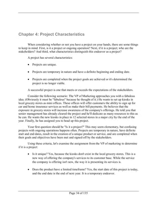 Page 34 of 135
Chapter 4: Project Characteristics
When considering whether or not you have a project on your hands, there are some things
to keep in mind. First, is it a project or ongoing operation? Next, if it is a project; who are the
stakeholders? And third, what characteristics distinguish this endeavor as a project?
A project has several characteristics:
Projects are unique.
Projects are temporary in nature and have a definite beginning and ending date.
Projects are completed when the project goals are achieved or it's determined the
project is no longer viable.
A successful project is one that meets or exceeds the expectations of the stakeholders.
Consider the following scenario: The VP of Marketing approaches you with a fabulous
idea. (Obviously it must be "fabulous" because he thought of it.) He wants to set up kiosks in
local grocery stores as mini offices. These offices will offer customers the ability to sign up for
car and home insurance services as well as make their bill payments. He believes that the
exposure in grocery stores will increase awareness of the company's offerings. He told you that
senior management has already cleared the project and he'll dedicate as many resources to this as
he can. He wants the new kiosks in place in 12 selected stores in a major city by the end of the
year. Finally, he has assigned you to head up this project.
Your first question should be "Is it a project?" This may seem elementary, but confusing
projects with ongoing operations happens often. Projects are temporary in nature, have definite
start and end dates, result in the creation of a unique product or service, and are completed when
their goals and objectives have been met and signed off by the stakeholders.
Using these criteria, let's examine the assignment from the VP of marketing to determine
if it is a project:
Is it unique? Yes, because the kiosks don't exist in the local grocery stores. This is a
new way of offering the company's services to its customer base. While the service
the company is offering isn't new, the way it is presenting its services is.
Does the product have a limited timeframe? Yes, the start date of this project is today,
and the end date is the end of next year. It is a temporary endeavor.
 