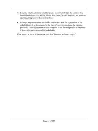 Page 35 of 135
Is there a way to determine when the project is completed? Yes, the kiosks will be
installed and the services will be offered from them. Once all the kiosks are intact and
operating, the project will come to a close.
Is there a way to determine stakeholder satisfaction? Yes, the expectations of the
stakeholders will be documented in the form of requirements during the planning
processes. These requirements will be compared to the finished product to determine
if it meets the expectations of the stakeholder.
If the answer is yes to all these questions, then "Houston, we have a project".
 