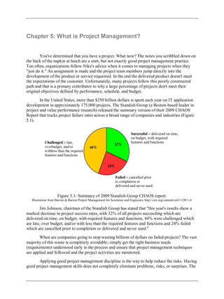 Chapter 5: What is Project Management?
You've determined that you have a project. What now? The notes you scribbled down on
the back of the napkin at lunch are a start, but not exactly good project management practice.
Too often, organizations follow Nike's advice when it comes to managing projects when they
"just do it." An assignment is made and the project team members jump directly into the
development of the product or service requested. In the end the delivered product doesn't meet
the expectations of the customer. Unfortunately, many projects follow this poorly constructed
path and that is a primary contributor to why a large percentage of projects don't meet their
original objectives defined by performance, schedule, and budget.
In the United States, more than $250 billion dollars is spent each year on IT application
development in approximately 175,000 projects. The Standish Group (a Boston-based leader in
project and value performance research) released the summary version of their 2009 CHAOS
Report that tracks project failure rates across a broad range of companies and industries (Figure
5.1).
Figure 5.1: Summary of 2009 Standish Group CHAOS report.
Illustration from Barron & Barron Project Management for Scientists and Engineers, http://cnx.org/content/col11120/1.4/
Jim Johnson, chairman of the Standish Group has stated that "this year's results show a
marked decrease in project success rates, with 32% of all projects succeeding which are
delivered on time, on budget, with required features and functions, 44% were challenged which
are late, over budget, and/or with less than the required features and functions and 24% failed
which are cancelled prior to completion or delivered and never used."
When are companies going to stop wasting billions of dollars on failed projects? The vast
majority of this waste is completely avoidable; simply get the right business needs
(requirements) understood early in the process and ensure that project management techniques
are applied and followed and the project activities are monitored.
Applying good project management discipline is the way to help reduce the risks. Having
good project management skills does not completely eliminate problems, risks, or surprises. The
 