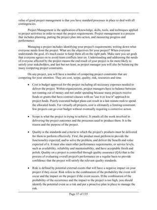 Page 37 of 135
value of good project management is that you have standard processes in place to deal with all
contingencies.
Project Management is the application of knowledge, skills, tools, and techniques applied
to project activities in order to meet the project requirements. Project management is a process
that includes planning, putting the project plan into action, and measuring progress and
performance.
Managing a project includes identifying your project's requirements; writing down what
everyone needs from the project. What are the objectives for your project? When everyone
understands the goal, it's much easier to keep them all on the right path. Make sure you set goals
that everyone agrees on to avoid team conflicts later on. Understanding and addressing the needs
of everyone affected by the project means the end result of your project is far more likely to
satisfy your stakeholders, and last but not least, as project manager you will also be balancing the
many competing project constraints.
On any project, you will have a number of competing project constraints that are
competing for your attention. They are cost, scope, quality, risk, resources and time.
Cost is budget approved for the project including all necessary expenses needed to
deliver the project. Within organizations, project managers have to balance between
not running out of money and not under spending because many projects receive
funds or grants that have contract clauses with an "use it or lose it" approach to
project funds. Poorly executed budget plans can result in a last minute rush to spend
the allocated funds. For virtually all projects, cost is ultimately a limiting constraint;
few projects can go over budget without eventually requiring a corrective action.
Scope is what the project is trying to achieve. It entails all the work involved in
delivering the project outcomes and the processes used to produce them. It is the
reason and the purpose of the project.
Quality is the standards and criteria to which the project's products must be delivered
for them to perform effectively. First, the product must perform to provide the
functionality expected, and to solve the problem, and deliver the benefit and value
expected of it. It must also meet other performance requirements, or service levels,
such as availability, reliability and maintainability, and have acceptable finish and
polish. Quality on a project is controlled through quality assurance (QA) that is the
process of evaluating overall project's performance on a regular basis to provide
confidence that the project will satisfy the relevant quality standards.
Risk is defined by potential external events that will have a negative impact on your
project if they occur. Risk refers to the combination of the probability the event will
occur and the impact on the project if the event occurs. If the combination of the
probability of the occurrence and the impact to the project is too high, you should
identify the potential event as a risk and put a proactive plan in place to manage the
risk.
 