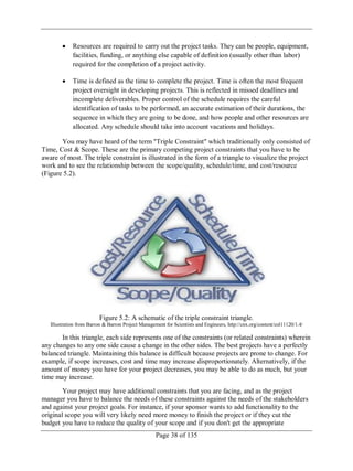 Page 38 of 135
Resources are required to carry out the project tasks. They can be people, equipment,
facilities, funding, or anything else capable of definition (usually other than labor)
required for the completion of a project activity.
Time is defined as the time to complete the project. Time is often the most frequent
project oversight in developing projects. This is reflected in missed deadlines and
incomplete deliverables. Proper control of the schedule requires the careful
identification of tasks to be performed, an accurate estimation of their durations, the
sequence in which they are going to be done, and how people and other resources are
allocated. Any schedule should take into account vacations and holidays.
You may have heard of the term "Triple Constraint" which traditionally only consisted of
Time, Cost & Scope. These are the primary competing project constraints that you have to be
aware of most. The triple constraint is illustrated in the form of a triangle to visualize the project
work and to see the relationship between the scope/quality, schedule/time, and cost/resource
(Figure 5.2).
Figure 5.2: A schematic of the triple constraint triangle.
Illustration from Barron & Barron Project Management for Scientists and Engineers, http://cnx.org/content/col11120/1.4/
In this triangle, each side represents one of the constraints (or related constraints) wherein
any changes to any one side cause a change in the other sides. The best projects have a perfectly
balanced triangle. Maintaining this balance is difficult because projects are prone to change. For
example, if scope increases, cost and time may increase disproportionately. Alternatively, if the
amount of money you have for your project decreases, you may be able to do as much, but your
time may increase.
Your project may have additional constraints that you are facing, and as the project
manager you have to balance the needs of these constraints against the needs of the stakeholders
and against your project goals. For instance, if your sponsor wants to add functionality to the
original scope you will very likely need more money to finish the project or if they cut the
budget you have to reduce the quality of your scope and if you don't get the appropriate
 