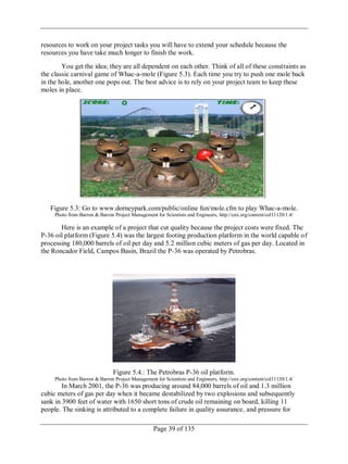 Page 39 of 135
resources to work on your project tasks you will have to extend your schedule because the
resources you have take much longer to finish the work.
You get the idea; they are all dependent on each other. Think of all of these constraints as
the classic carnival game of Whac-a-mole (Figure 5.3). Each time you try to push one mole back
in the hole, another one pops out. The best advice is to rely on your project team to keep these
moles in place.
Figure 5.3: Go to www.dorneypark.com/public/online fun/mole.cfm to play Whac-a-mole.
Photo from Barron & Barron Project Management for Scientists and Engineers, http://cnx.org/content/col11120/1.4/
Here is an example of a project that cut quality because the project costs were fixed. The
P-36 oil platform (Figure 5.4) was the largest footing production platform in the world capable of
processing 180,000 barrels of oil per day and 5.2 million cubic meters of gas per day. Located in
the Roncador Field, Campos Basin, Brazil the P-36 was operated by Petrobras.
Figure 5.4.: The Petrobras P-36 oil platform.
Photo from Barron & Barron Project Management for Scientists and Engineers, http://cnx.org/content/col11120/1.4/
In March 2001, the P-36 was producing around 84,000 barrels of oil and 1.3 million
cubic meters of gas per day when it became destabilized by two explosions and subsequently
sank in 3900 feet of water with 1650 short tons of crude oil remaining on board, killing 11
people. The sinking is attributed to a complete failure in quality assurance, and pressure for
 