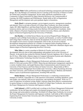 Page 4 of 135
Randy Fisher holds certifications in advanced technology management and instructional
design. He is the Manager of Community Service Learning at the University of Ottawa‘s Centre
for Global and Community Engagement. He has made significant contributions to the
Community College Consortium for Open Education Resources, the Commonwealth of
Learning, the OER Foundation and WikiEducator. Randy holds an MA in Organization
Management and Development and a post-graduate degree in Journalism,
Jacky Hood is a program manager, service/support executive, management consultant,
and educator. Prior to serving as Director of College Open Textbooks, her clients included
Apple, HP, IBM, RightWave, and Slam Dunk Networks. She has published four books and
numerous articles, and won writing awards from McGraw-Hill and Patton Consultants. Jacky
holds a Masters of Systems Engineering from Carleton University, Ottawa, and a Bachelors
degree in Electrical Engineering from the University of Nebraska.
Jim Huether, a Certified Scrum Master, has served as Program/Project Manager for
companies such as Philips Semiconductors, Logitech, and Symantec, as well as Foothill College
and College Open Textbooks, where he led the development of several on-line courses. Jim has
also taught several courses in project management. Prior to this, he served in software
development management positions for a number of companies before founding Nchant, an
invention, licensing and product development company. Jim holds both a Bachelors degree and a
Masters degree in Electrical Engineering from Rice University.
Mike Milos is a senior consultant at Deloitte & Touche, and teaches a system
development lifecycle class at both undergraduate and graduate levels at the University of
Phoenix In the past he has worked for Hewlett-Packard, Network Appliance, KLA-Tencor, and
the US Navy. Mike holds a Masters degree in Computer Information Systems and a Bachelors
degree in Information Technology from the University of Phoenix.
Maura Jones is a Project Management Professional, and holds certifications in audit
(ISACA CISA) and security (ISC2 CISSP). Maura has provided project management expertise to
a variety of global clients, and taught Business Data Communications and eCommerce at the
University of San Francisco and Notre Dame de Namur University. Maura holds an MS in
Telecommunications Management from Golden Gate University, a BS in Psychology from San
Jose State University, and Certificates in Project Management from UC Berkeley and Stanford.
Maura is active in professional organizations, including PMI and ITIL.
Rekha Raman, a Project Management Professional, is a marketing communications
manager at LitePoint, responsible for a wide spectrum of documents, including datasheets, quick
start guides, user manuals, field service instructions, and regulatory documents. With over 15
years of experience in technical writing, Rekha‘s interests range from effective communications
to marine biology to wireless technology. On behalf of College Open Textbooks, she reviewed
the Project Management for Scientists and Engineers textbook.
Lalit Sabnani is APICS certified and is working on his Project Management Professional
certification. He has led large and complex development programs across a 25-year career in
data storage and semiconductor technology. On behalf of College Open Textbooks, he reviewed
the Project Management for Scientists and Engineers textbook. Lalit holds an MS in Industrial
Engineering from Arizona State University and a BS in Mechanical Engineering from MS
University in India.
 